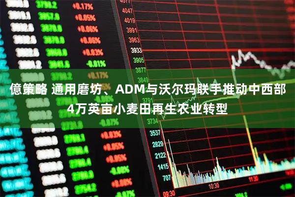 億策略 通用磨坊、ADM与沃尔玛联手推动中西部4万英亩小麦田再生农业转型