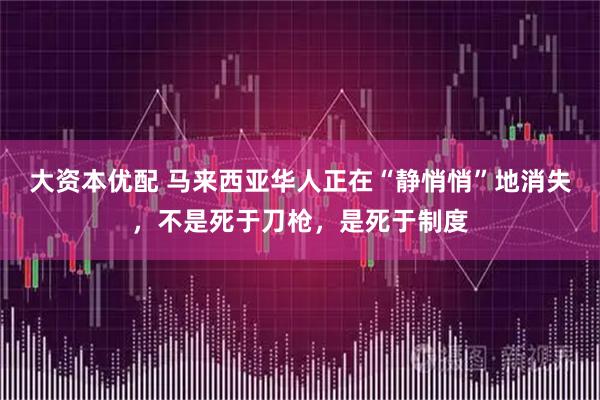 大资本优配 马来西亚华人正在“静悄悄”地消失，不是死于刀枪，是死于制度